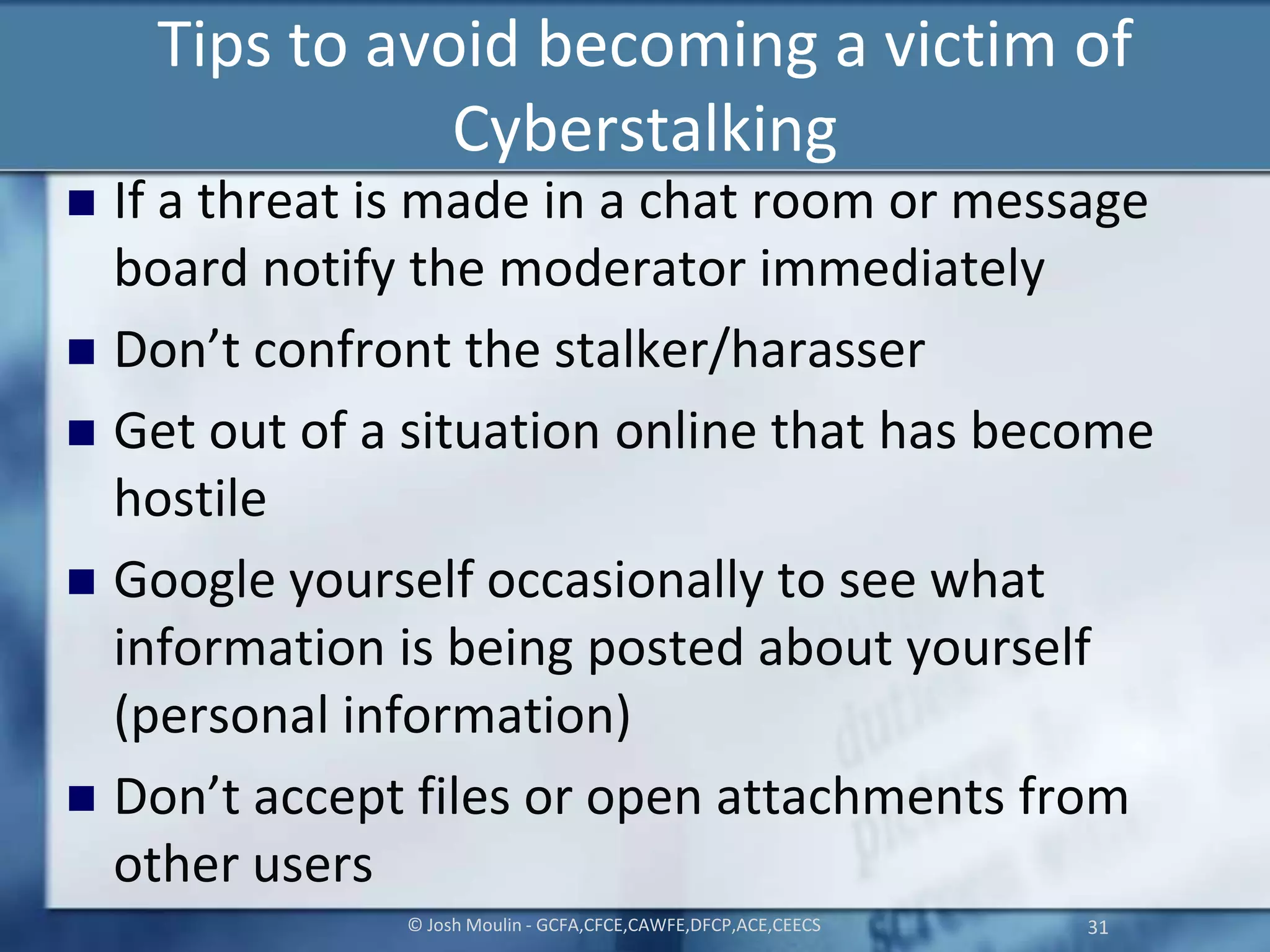 Tips to avoid becoming a victim of
Cyberstalking
 If a threat is made in a chat room or message
board notify the moderator immediately
 Don’t confront the stalker/harasser
 Get out of a situation online that has become
hostile
 Google yourself occasionally to see what
information is being posted about yourself
(personal information)
 Don’t accept files or open attachments from
other users
© Josh Moulin - GCFA,CFCE,CAWFE,DFCP,ACE,CEECS 31
 