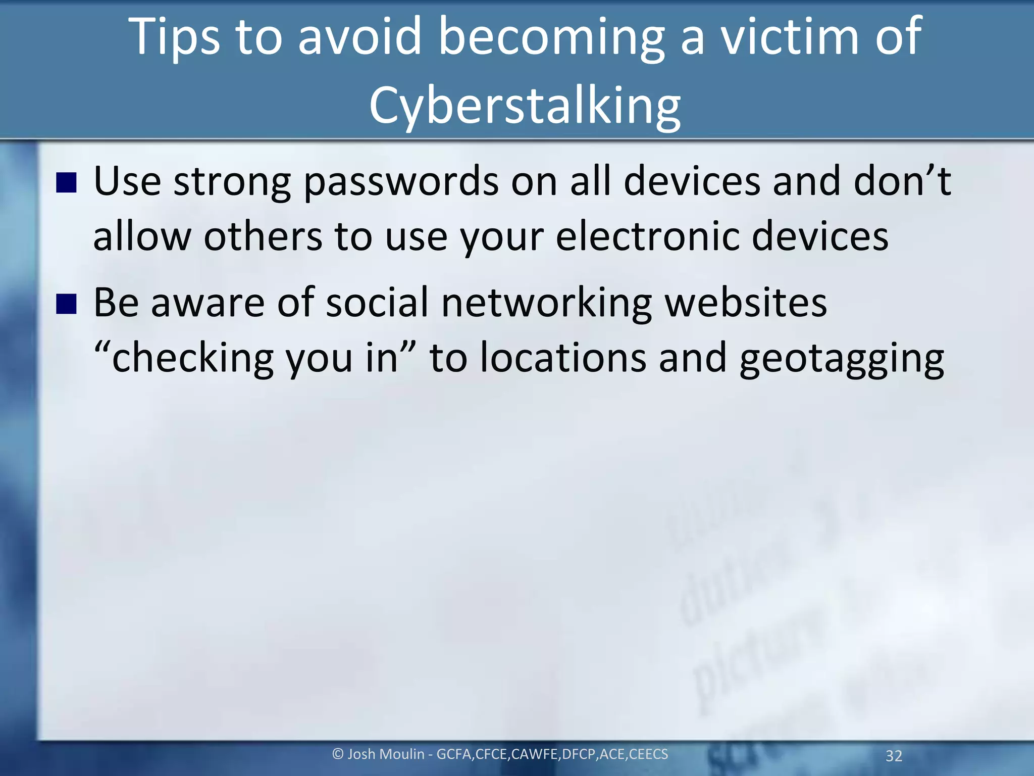 Tips to avoid becoming a victim of
Cyberstalking
 Use strong passwords on all devices and don’t
allow others to use your electronic devices
 Be aware of social networking websites
“checking you in” to locations and geotagging
© Josh Moulin - GCFA,CFCE,CAWFE,DFCP,ACE,CEECS 32
 