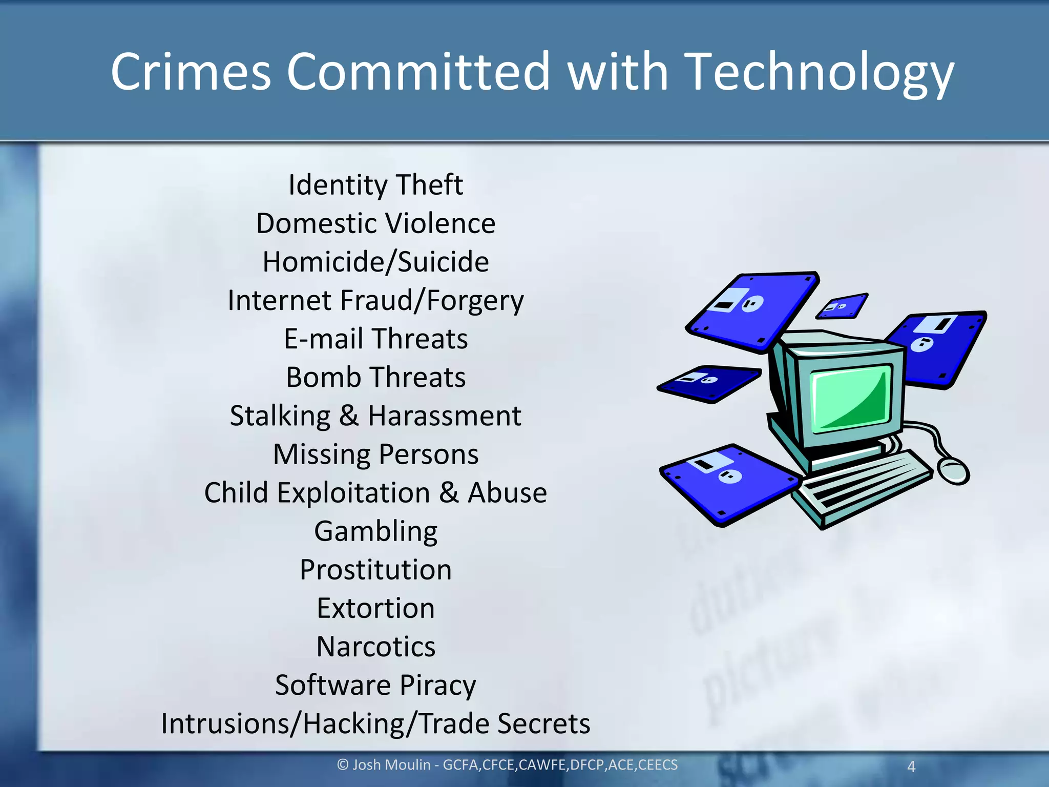 Crimes Committed with Technology
© Josh Moulin - GCFA,CFCE,CAWFE,DFCP,ACE,CEECS 4
Identity Theft
Domestic Violence
Homicide/Suicide
Internet Fraud/Forgery
E-mail Threats
Bomb Threats
Stalking & Harassment
Missing Persons
Child Exploitation & Abuse
Gambling
Prostitution
Extortion
Narcotics
Software Piracy
Intrusions/Hacking/Trade Secrets
 