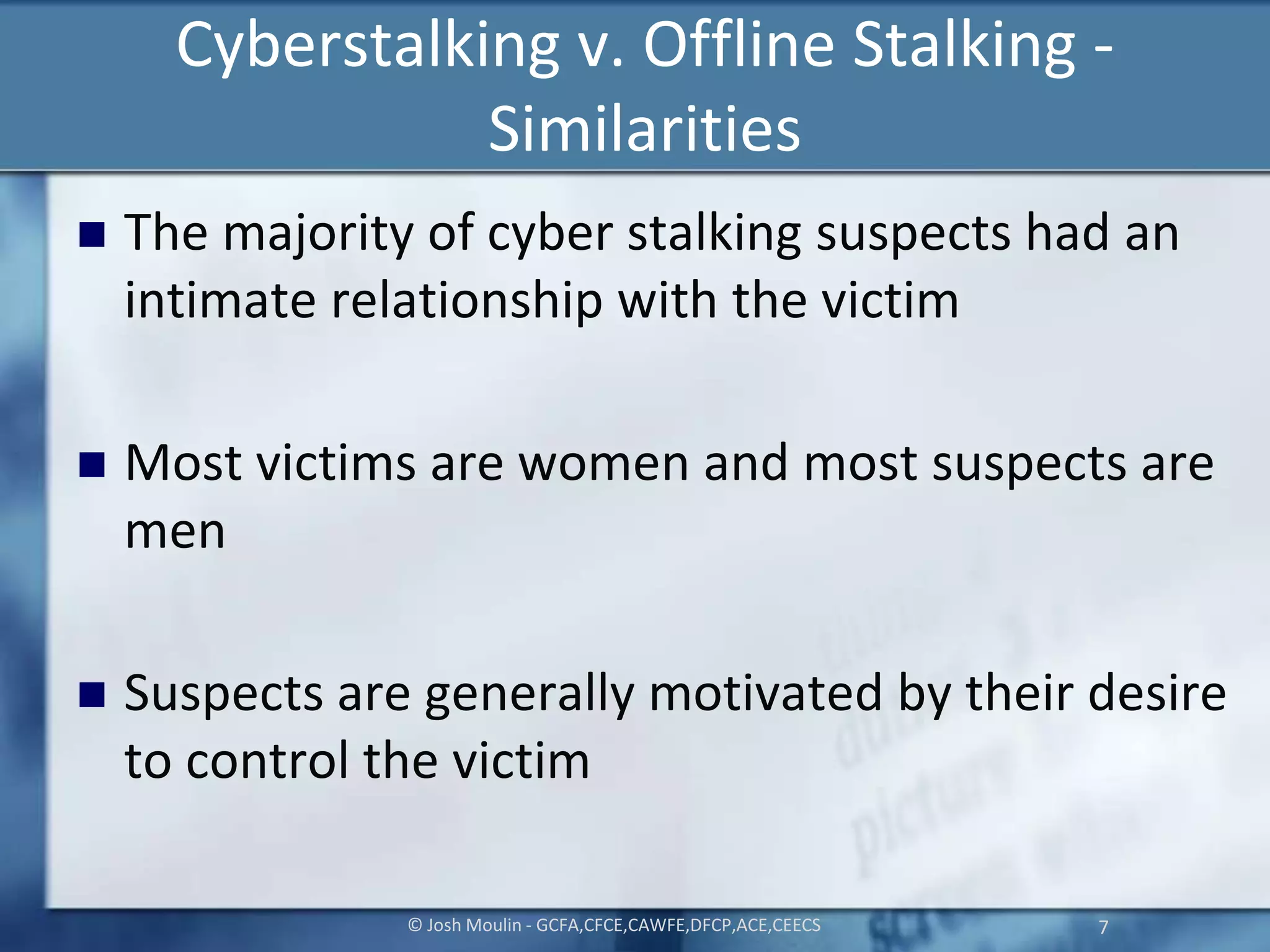 Cyberstalking v. Offline Stalking -
Similarities
 The majority of cyber stalking suspects had an
intimate relationship with the victim
 Most victims are women and most suspects are
men
 Suspects are generally motivated by their desire
to control the victim
© Josh Moulin - GCFA,CFCE,CAWFE,DFCP,ACE,CEECS 7
 