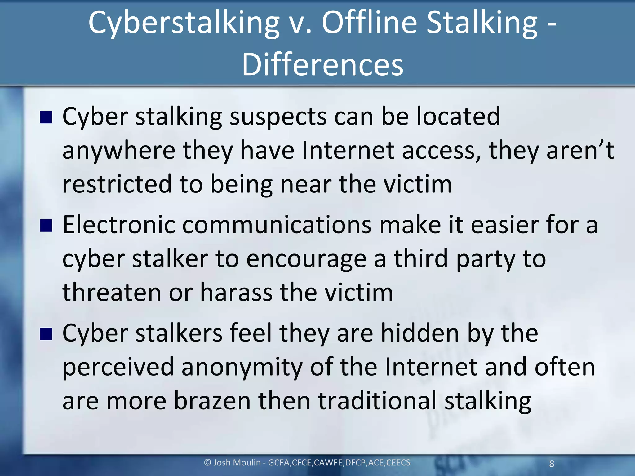 Cyberstalking v. Offline Stalking -
Differences
 Cyber stalking suspects can be located
anywhere they have Internet access, they aren’t
restricted to being near the victim
 Electronic communications make it easier for a
cyber stalker to encourage a third party to
threaten or harass the victim
 Cyber stalkers feel they are hidden by the
perceived anonymity of the Internet and often
are more brazen then traditional stalking
© Josh Moulin - GCFA,CFCE,CAWFE,DFCP,ACE,CEECS 8
 