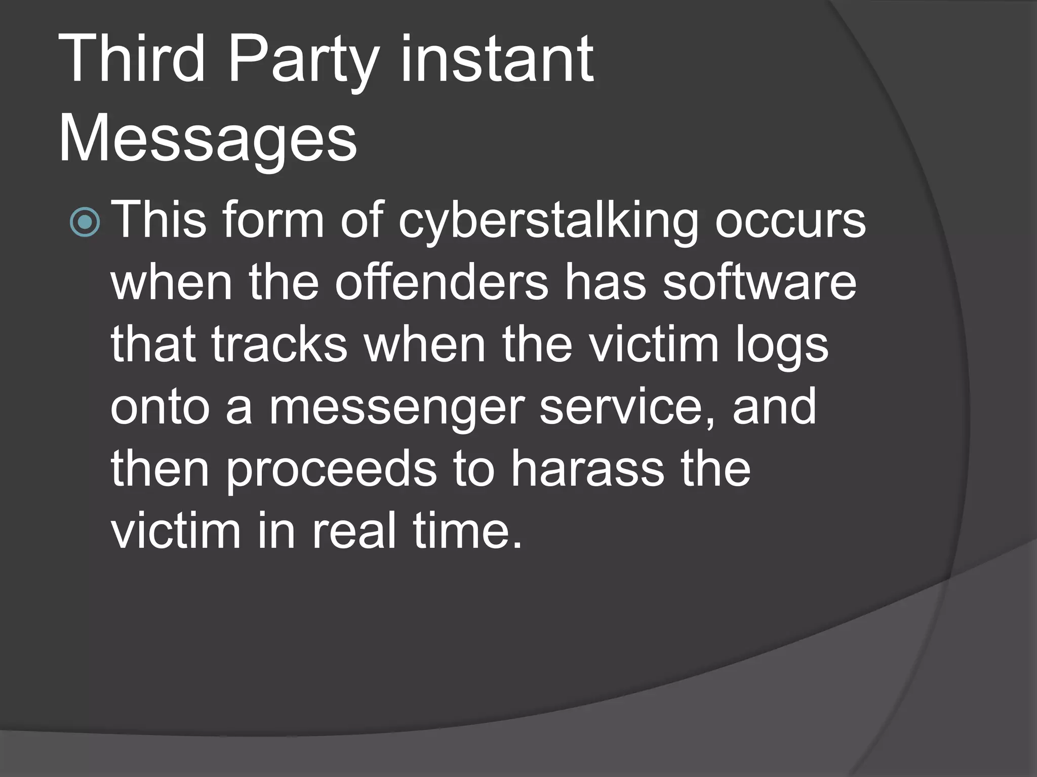 Third Party instant
Messages
 This

form of cyberstalking occurs
when the offenders has software
that tracks when the victim logs
onto a messenger service, and
then proceeds to harass the
victim in real time.

 