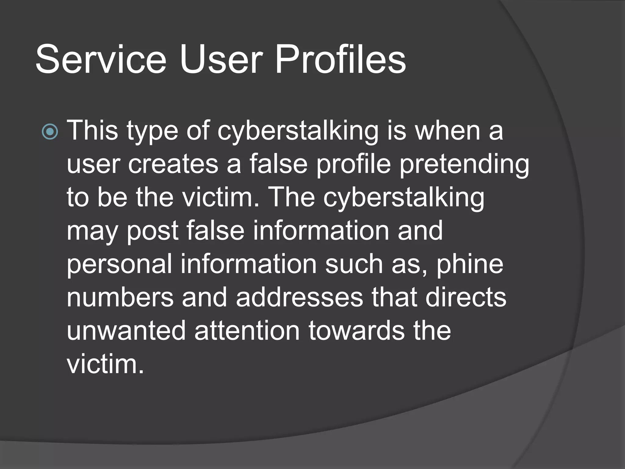 Service User Profiles
 This

type of cyberstalking is when a
user creates a false profile pretending
to be the victim. The cyberstalking
may post false information and
personal information such as, phine
numbers and addresses that directs
unwanted attention towards the
victim.

 