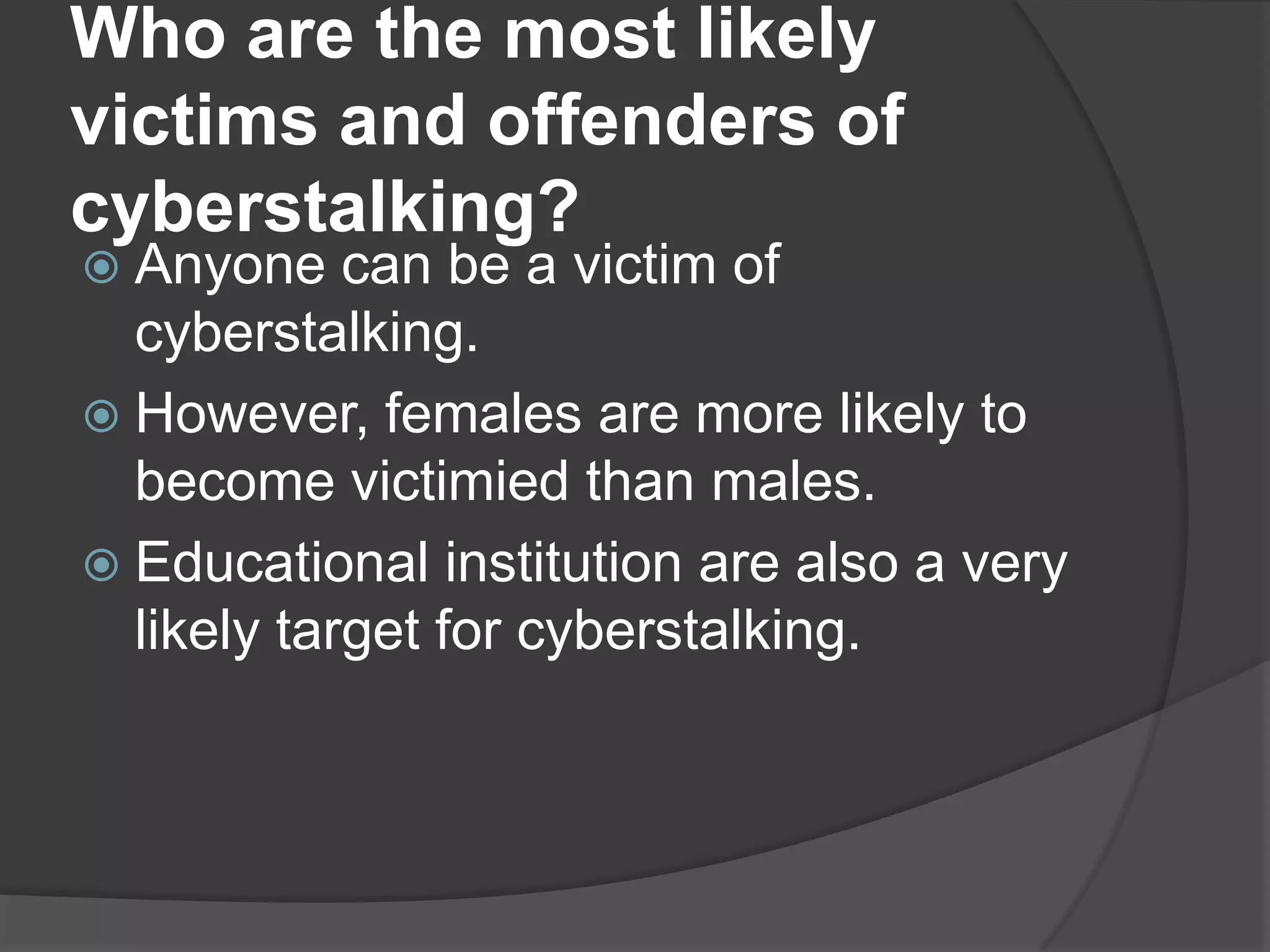 Who are the most likely
victims and offenders of
cyberstalking?
 Anyone

can be a victim of
cyberstalking.
 However, females are more likely to
become victimied than males.
 Educational institution are also a very
likely target for cyberstalking.

 
