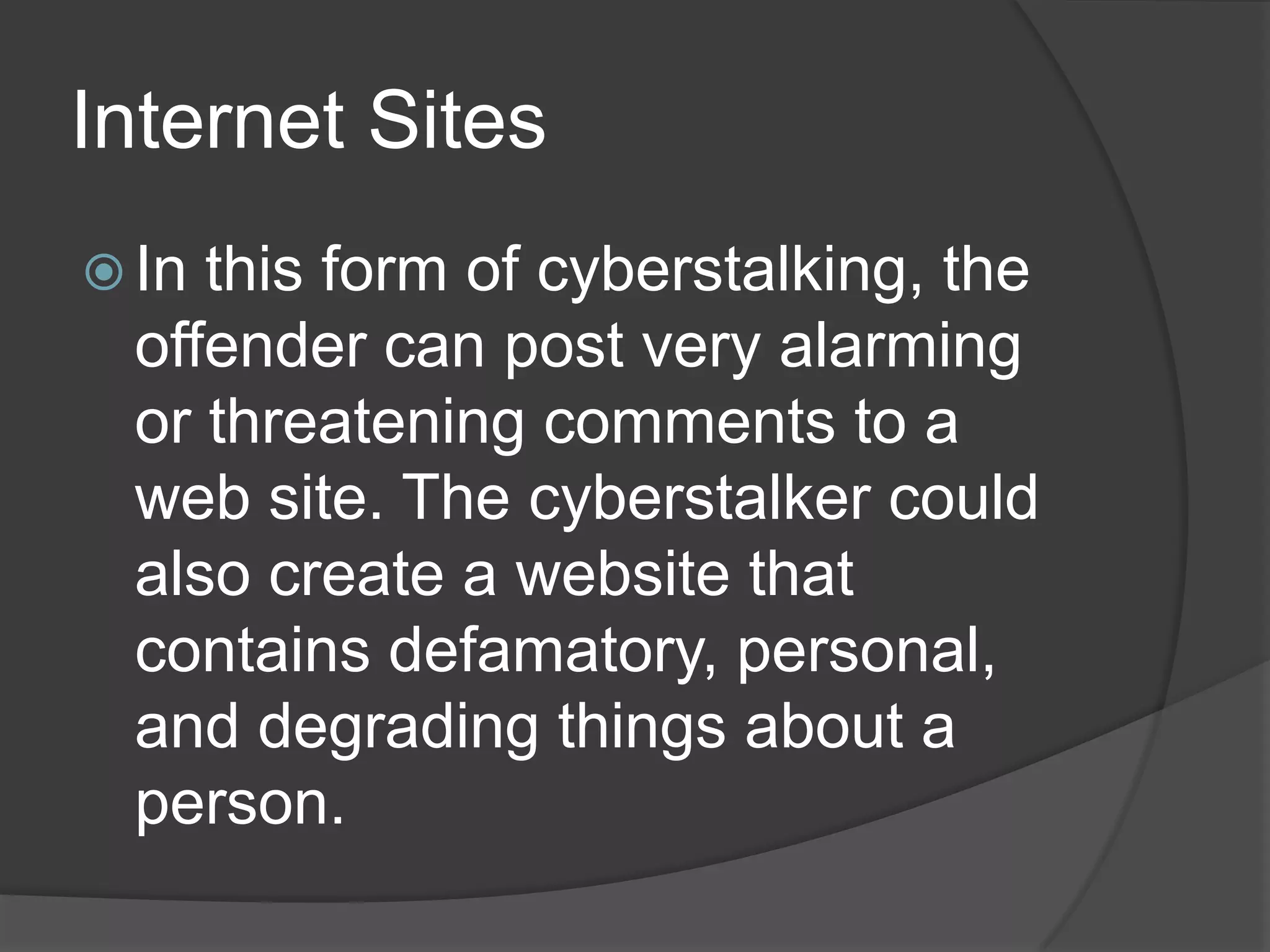 Internet Sites
 In

this form of cyberstalking, the
offender can post very alarming
or threatening comments to a
web site. The cyberstalker could
also create a website that
contains defamatory, personal,
and degrading things about a
person.

 