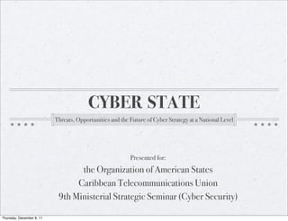 CYBER STATE
                           Threats, Opportunities and the Future of Cyber Strategy at a National Level




                                                          Presented for:
                                  the Organization of American States
                                 Caribbean Telecommunications Union
                            9th Ministerial Strategic Seminar (Cyber Security)

Thursday, December 8, 11
 