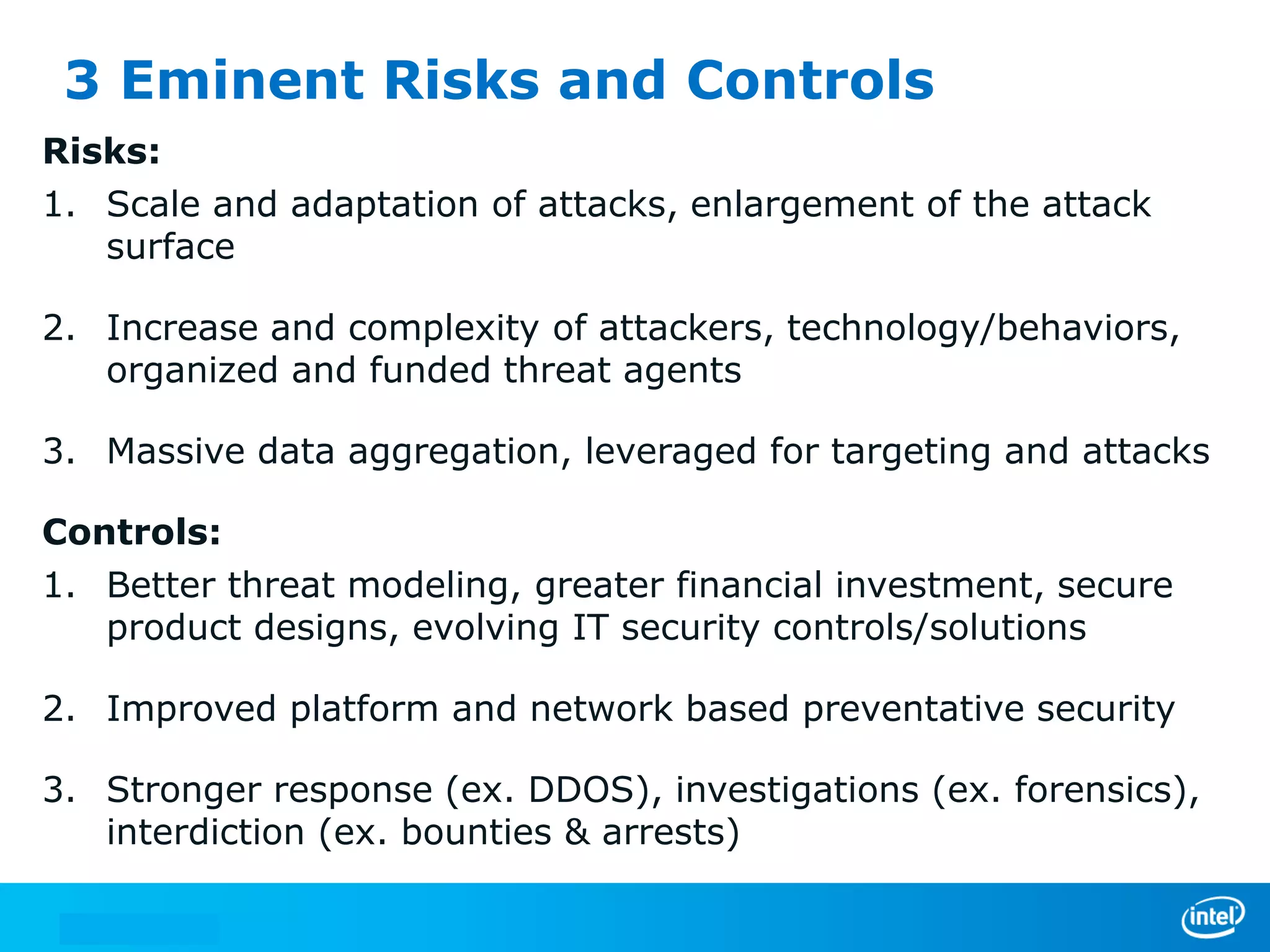 3 Eminent Risks and Controls
Risks:
1. Scale and adaptation of attacks, enlargement of the attack
surface
2. Increase and complexity of attackers, technology/behaviors,
organized and funded threat agents
3. Massive data aggregation, leveraged for targeting and attacks
Controls:
1. Better threat modeling, greater financial investment, secure
product designs, evolving IT security controls/solutions
2. Improved platform and network based preventative security
3. Stronger response (ex. DDOS), investigations (ex. forensics),
interdiction (ex. bounties & arrests)

 