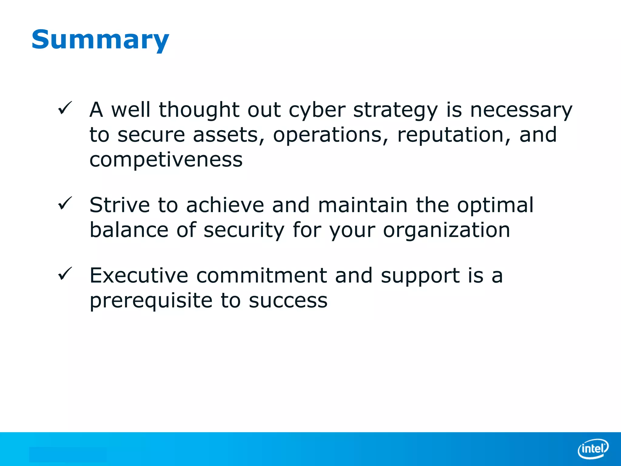Summary
 A well thought out cyber strategy is necessary
to secure assets, operations, reputation, and
competiveness
 Strive to achieve and maintain the optimal
balance of security for your organization

 Executive commitment and support is a
prerequisite to success

 