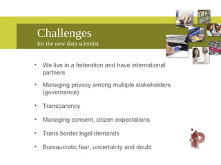 Challenges
for the new data scientist
• We live in a federation and have international
partners
• Managing privacy among multiple stakeholders
(governance)
• Transparency
• Managing consent, citizen expectations
• Trans border legal demands
• Bureaucratic fear, uncertainty and doubt
 