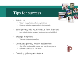 Tips for success
• Talk to us
• We are happy to consult on any initiative
• Early consultation prevents last-minute pitfalls
• Build privacy into your initiative from the start
• Last-minute, bolt-on privacy is expensive and inefficient
• Engage the public
• Transparency assuages fear
• Conduct a privacy impact assessment
• Our Office is pleased to review and provide comments
• Consider making your PIA public
• Develop privacy expertise
 