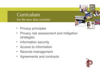 Curriculum
for the new data scientist
• Privacy principles
• Privacy risk assessment and mitigation
strategies
• Information security
• Access to information
• Records management
• Agreements and contracts
 