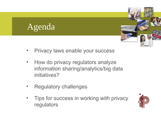 Agenda
• Privacy laws enable your success
• How do privacy regulators analyze
information sharing/analytics/big data
initiatives?
• Regulatory challenges
• Tips for success in working with privacy
regulators
 