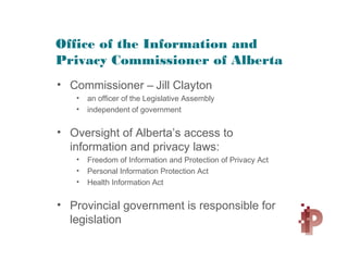 Office of the Information and
Privacy Commissioner of Alberta
• Commissioner – Jill Clayton
• an officer of the Legislative Assembly
• independent of government
• Oversight of Alberta’s access to
information and privacy laws:
• Freedom of Information and Protection of Privacy Act
• Personal Information Protection Act
• Health Information Act
• Provincial government is responsible for
legislation
 