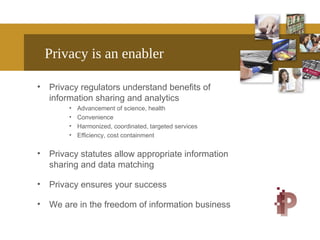 Privacy is an enabler
• Privacy regulators understand benefits of
information sharing and analytics
• Advancement of science, health
• Convenience
• Harmonized, coordinated, targeted services
• Efficiency, cost containment
• Privacy statutes allow appropriate information
sharing and data matching
• Privacy ensures your success
• We are in the freedom of information business
 