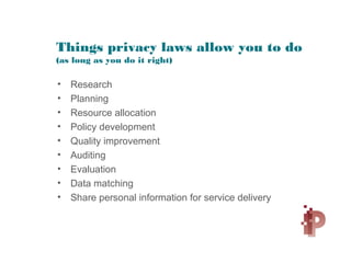 Things privacy laws allow you to do
(as long as you do it right)
• Research
• Planning
• Resource allocation
• Policy development
• Quality improvement
• Auditing
• Evaluation
• Data matching
• Share personal information for service delivery
 