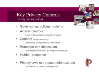 Key Privacy Controls
(for big data initiatives)
• Governance, policies, training
• Access controls
• Need to know, least amount principle
• Consent (where necessary)
• Openness, transparency, notification
• Retention and disposition
• Only keep information as long as necessary
• Incident response
• Privacy laws use reasonableness test
• Controls do not need to be perfect
 