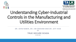 Understanding Cyber-Industrial
Controls in the Manufacturing and
Utilities Environment
DR. JOHN NABER, DR. JIM GRAHAM AND DR. JEFF HIEB
OF
TRUE SECURE SCADA
6-14-18
Cybersecurity Summit
 