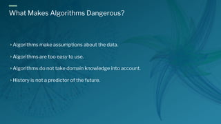 What Makes Algorithms Dangerous?
Algorithms make assumptions about the data.
Algorithms are too easy to use.
Algorithms do not take domain knowledge into account.
History is not a predictor of the future.
 