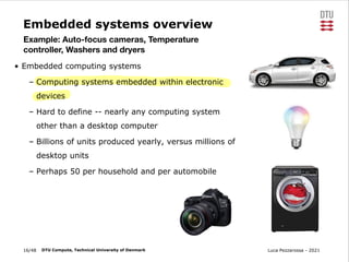 Luca Pezzarossa - 2021
16/48 DTU Compute, Technical University of Denmark
Embedded systems overview
• Embedded computing systems
– Computing systems embedded within electronic
devices
– Hard to define -- nearly any computing system
other than a desktop computer
– Billions of units produced yearly, versus millions of
desktop units
– Perhaps 50 per household and per automobile
Example: Auto-focus cameras, Temperature
controller, Washers and dryers
 