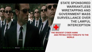 STATE SPONSORED
WARRANTLESS
WIRETAPPING AND
GOVERNMENT MASS
SURVEILLANCE OVER
THE LAWFUL
INTERCEPTION
THE BIGGEST CYBER HAWK
AND PRYING EYES THREATS TO THE
WORLD
Wake up Neo… The Matrix has you… Follow the white rabbit…
Knock, Knock, Neo… (Matrix, 1999)
 