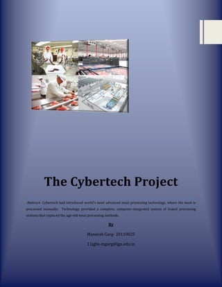 The Cybertech Project
Abstract- Cybertech had introduced world’s most advanced meat processing technology, where the meat is
processed manually. Technology provided a complete, computer-integrated system of linked processing
stations that replaced the age-old meat processing methods.

                                                    By

                                      Maneesh Garg- 20110025

                                      11jgbs-mgarg@jgu.edu.in
 