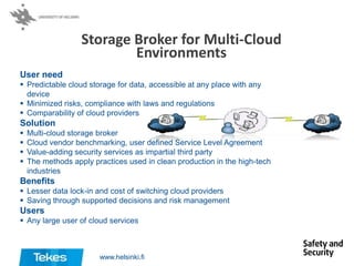 Storage Broker for Multi-Cloud
Environments
User need
 Predictable cloud storage for data, accessible at any place with any
device
 Minimized risks, compliance with laws and regulations
 Comparability of cloud providers

Solution





Multi-cloud storage broker
Cloud vendor benchmarking, user defined Service Level Agreement
Value-adding security services as impartial third party
The methods apply practices used in clean production in the high-tech
industries

Benefits
 Lesser data lock-in and cost of switching cloud providers
 Saving through supported decisions and risk management

Users
 Any large user of cloud services

www.helsinki.fi

 