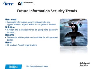 Future Information Security Trends
User need
 Anticipate information security related risks and
opportunities to appear within 5 – 10 years in Finland

Solution
 A report and a proposal for an on-going trend discovery
process

Benefits
 The results will be public and available for all interested
parties

Users
 All kinds of Finnish organizations

http://magnet.erve.vtt.fi/kasi

 