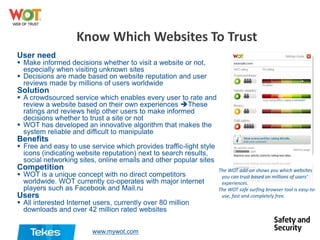 Know Which Websites To Trust
User need

 Make informed decisions whether to visit a website or not,
especially when visiting unknown sites
 Decisions are made based on website reputation and user
reviews made by millions of users worldwide

Solution

 A crowdsourced service which enables every user to rate and
review a website based on their own experiences These
ratings and reviews help other users to make informed
decisions whether to trust a site or not
 WOT has developed an innovative algorithm that makes the
system reliable and difficult to manipulate

Benefits

 Free and easy to use service which provides traffic-light style
icons (indicating website reputation) next to search results,
social networking sites, online emails and other popular sites

Competition

 WOT is a unique concept with no direct competitors
worldwide. WOT currently co-operates with major internet
players such as Facebook and Mail.ru

Users

 All interested Internet users, currently over 80 million
downloads and over 42 million rated websites
www.mywot.com

The WOT add-on shows you which websites
you can trust based on millions of users'
experiences.
The WOT safe surfing browser tool is easy-touse, fast and completely free.

 