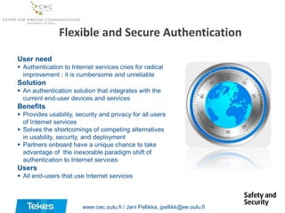 Flexible and Secure Authentication
User need
 Authentication to Internet services cries for radical
improvement : it is cumbersome and unreliable

Solution
 An authentication solution that integrates with the
current end-user devices and services

Benefits
 Provides usability, security and privacy for all users
of Internet services
 Solves the shortcomings of competing alternatives
in usability, security, and deployment
 Partners onboard have a unique chance to take
advantage of the inexorable paradigm shift of
authentication to Internet services

Users
 All end-users that use Internet services

www.cwc.oulu.fi / Jani Pellikka, jpellikk@ee.oulu.fi

 