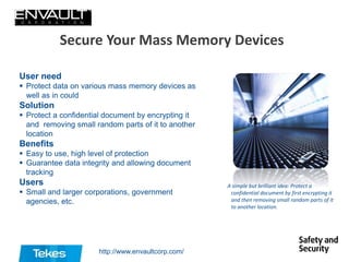 Secure Your Mass Memory Devices
User need
 Protect data on various mass memory devices as
well as in could

Solution
 Protect a confidential document by encrypting it
and removing small random parts of it to another
location

Benefits
 Easy to use, high level of protection
 Guarantee data integrity and allowing document
tracking

Users
 Small and larger corporations, government
agencies, etc.

http://www.envaultcorp.com/

A simple but brilliant idea: Protect a
confidential document by first encrypting it
and then removing small random parts of it
to another location.

 