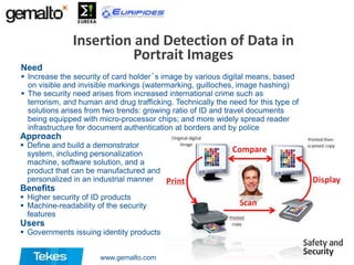 Insertion and Detection of Data in
Portrait Images
Need

 Increase the security of card holder´s image by various digital means, based
on visible and invisible markings (watermarking, guilloches, image hashing)
 The security need arises from increased international crime such as
terrorism, and human and drug trafficking. Technically the need for this type of
solutions arises from two trends: growing ratio of ID and travel documents
being equipped with micro-processor chips; and more widely spread reader
infrastructure for document authentication at borders and by police

Approach

 Define and build a demonstrator
system, including personalization
machine, software solution, and a
product that can be manufactured and
personalized in an industrial manner

Benefits

 Higher security of ID products
 Machine-readability of the security
features

Users

 Governments issuing identity products
www.gemalto.com

 