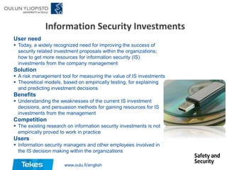 Information Security Investments
User need
 Today, a widely recognized need for improving the success of
security related investment proposals within the organizations;
how to get more resources for information security (IS)
investments from the company management

Solution
 A risk management tool for measuring the value of IS investments
 Theoretical models, based on empirically testing, for explaining
and predicting investment decisions

Benefits
 Understanding the weaknesses of the current IS investment
decisions, and persuasion methods for gaining resources for IS
investments from the management

Competition
 The existing research on information security investments is not
empirically proved to work in practice

Users
 Information security managers and other employees involved in
the IS decision making within the organizations
www.oulu.fi/english

 