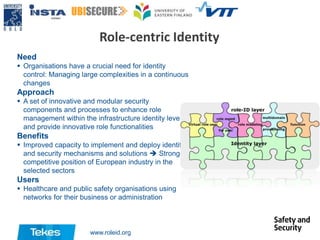 Role-centric Identity
Need
 Organisations have a crucial need for identity
control: Managing large complexities in a continuous
changes

Approach
 A set of innovative and modular security
components and processes to enhance role
management within the infrastructure identity level
and provide innovative role functionalities

Benefits
 Improved capacity to implement and deploy identity
and security mechanisms and solutions  Stronger
competitive position of European industry in the
selected sectors

Users
 Healthcare and public safety organisations using
networks for their business or administration

www.roleid.org

 