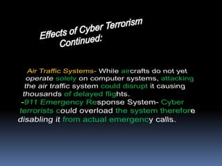 Effects of Cyber Terrorism      		         Continued:Air Traffic Systems- While aircrafts do not yet operate solely on computer systems, attacking the air traffic system could disrupt it causing thousands of delayed flights. -911 Emergency Response System- Cyber terrorists could overload the system therefore disabling it from actual emergency calls.