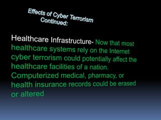Effects of Cyber Terrorism      		          Continued:Healthcare Infrastructure- Now that most healthcare systems rely on the Internet cyber terrorism could potentially affect the healthcare facilities of a nation. Computerized medical, pharmacy, or health insurance records could be erased or altered