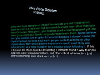 Effects of Cyber Terrorism      		          Continued:While all of these examples of critical infrastructure are just hypothetical, cyber terrorism is a real threat that we should deal with now rather than later when it's too late. Although no cyber terrorist attacks have happened yet, the risk of groups such as Al Qaeda using cyber terrorism is there. Some believe that cyber terrorism isn't an option for terrorists because it doesn't cause the physical damage, nor does it put fear in people, such as a bomb or other physical attack. Many others believe that terrorists would most likely use cyber terrorism as a "force multiplier" for a physical attack following it.If this is the case, the effects could be devastating if terrorists found a way to knock out power, water, telecommunications, and other critical infrastructure just before another large scale attack such as 9/11.