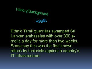 History/Background1998:Ethnic Tamil guerrillas swamped Sri Lanken embassies with over 800 e-mails a day for more than two weeks. Some say this was the first known attack by terrorists against a country's IT infrastructure. 