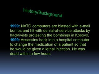 History/Background1999:NATO computers are blasted with e-mail bombs and hit with denial-of-service attacks by hacktivists protesting the bombings in Kosovo.1999:Assassins hack into a hospital computer to change the medication of a patient so that he would be given a lethal injection. He was dead within a few hours