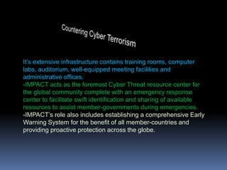 Countering Cyber TerrorismIt’s extensive infrastructure contains training rooms, computer labs, auditorium, well-equipped meeting facilities and administrative offices. -IMPACT acts as the foremost Cyber Threat resource center for the global community complete with an emergency response center to facilitate swift identification and sharing of available resources to assist member-governments during emergencies.-IMPACT’s role also includes establishing a comprehensive Early Warning System for the benefit of all member-countries and providing proactive protection across the globe.
