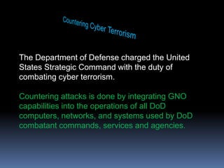 Countering Cyber TerrorismThe Department of Defense charged the United States Strategic Command with the duty of combating cyber terrorism.  Countering attacks is done by integrating GNO capabilities into the operations of all DoD computers, networks, and systems used by DoD combatant commands, services and agencies.