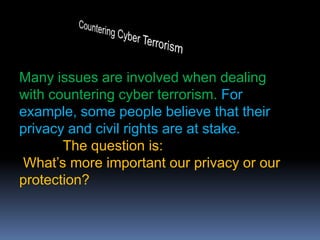 Countering Cyber TerrorismMany issues are involved when dealing with countering cyber terrorism. For example, some people believe that their privacy and civil rights are at stake. The question is:What’s more important our privacy or our protection?