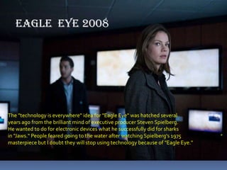 EAGLE  EYE 2008The "technology is everywhere" idea for "Eagle Eye" was hatched several years ago from the brilliant mind of executive producer Steven Spielberg. He wanted to do for electronic devices what he successfully did for sharks in "Jaws." People feared going to the water after watching Spielberg's 1975 masterpiece but I doubt they will stop using technology because of "Eagle Eye." 