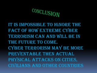 ConclusionIt is impossible to ignore the fact of how extreme Cyber Terrorism can and will be in the future to come.Cyber Terrorism may be more preventable then actual physical attacks on cities, civilians and other countries
