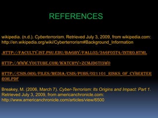 REFERENCESwikipedia. (n.d.). Cyberterrorism. Retrieved July 3, 2009, from wikipedia.com: http://en.wikipedia.org/wiki/Cyberterrorism#Background_Information.http://faculty.ist.psu.edu/bagby/Fall05/346F05T4/intro.htmlhttp://www.youtube.com/watch?v=zCmJd6TI3w0http://csis.org/files/media/csis/pubs/021101_risks_of_cyberterror.pdfBreakey, M. (2006, March 7). Cyber-Terrorism: Its Origins and Impact: Part 1. Retrieved July 3, 2009, from americanchronicle.com: http://www.americanchronicle.com/articles/view/6500