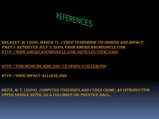 REFERENCESBreakey, M. (2006, March 7). Cyber-Terrorism: Its Origins and Impact: Part 1. Retrieved July 3, 2009, from americanchronicle.com: http://www.americanchronicle.com/articles/view/6500http://pdm.medicine.wisc.edu/18-3pdfs/272Clem.pdfhttp://www.impact-alliane.orgBritz, M. T. (2009). Computer Forensics and Cyber Crime: An Introduction. Upper Saddle River, NJ & Columbus OH: Prentice Hall.