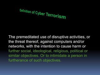 Definition of Cyber TerrorismThe premeditated use of disruptive activities, or the threat thereof, against computers and/or networks, with the intention to cause harm or further social, ideological, religious, political or similar objectives. Or to intimidate a person in furtherance of such objectives.