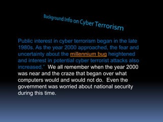Background Info on Cyber TerrorismPublic interest in cyber terrorism began in the late 1980s. As the year 2000 approached, the fear and uncertainty about the millennium bug heightened and interest in potential cyber terrorist attacks also increased.”  We all remember when the year 2000 was near and the craze that began over what computers would and would not do.  Even the government was worried about national security during this time.