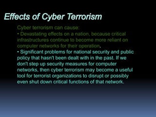 Effects of Cyber TerrorismCyber terrorism can cause: Devastating effects on a nation, because critical infrastructures continue to become more reliant on computer networks for their operation. 