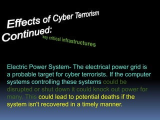  Significant problems for national security and public policy that hasn't been dealt with in the past. If we don't step up security measures for computer networks, then cyber terrorism may become a useful tool for terrorist organizations to disrupt or possibly even shut down critical functions of that network.Effects of Cyber Terrorism      		  Continued:key critical infrastructures Electric Power System- The electrical power grid is a probable target for cyber terrorists.If the computer systems controlling these systems could be disrupted or shut down it could knock out power for many. This could lead to potential deaths if the system isn't recovered in a timely manner.