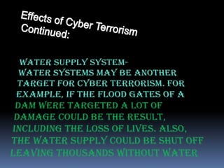 EffectsofCyberTerrorismContinued:Water Supply System- Water systems may be another target for cyber terrorism. For example, if the flood gates of a dam were targeted a lot of damage could be the result, including the loss of lives. Also, the water supply could be shut off leaving thousands without water